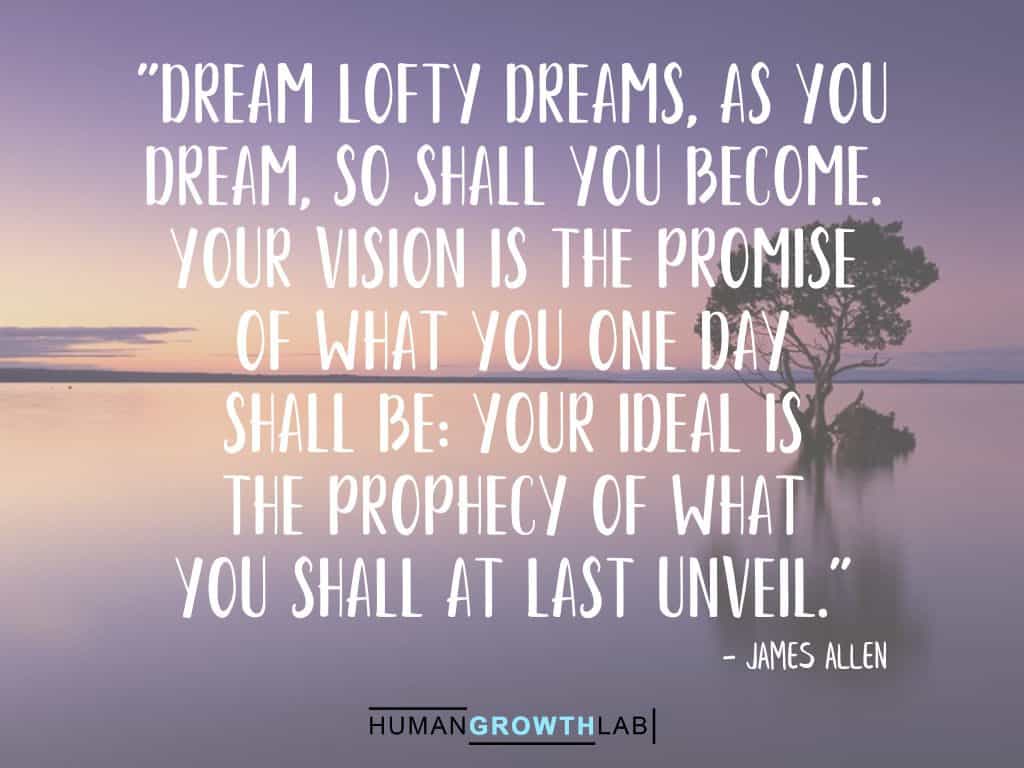 A James Allen quote on following dreams - "Dream lofty dreams, as you  dream, so shall you become.  Your vision is the promise  of what you one day  shall be: your ideal is  the prophecy of what  you shall at last unveil."