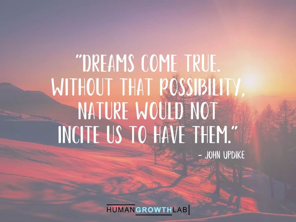 A John Updike quote on Following Your Dreams - "Dreams come true.  Without that possibility,  nature would not  incite us to have them."