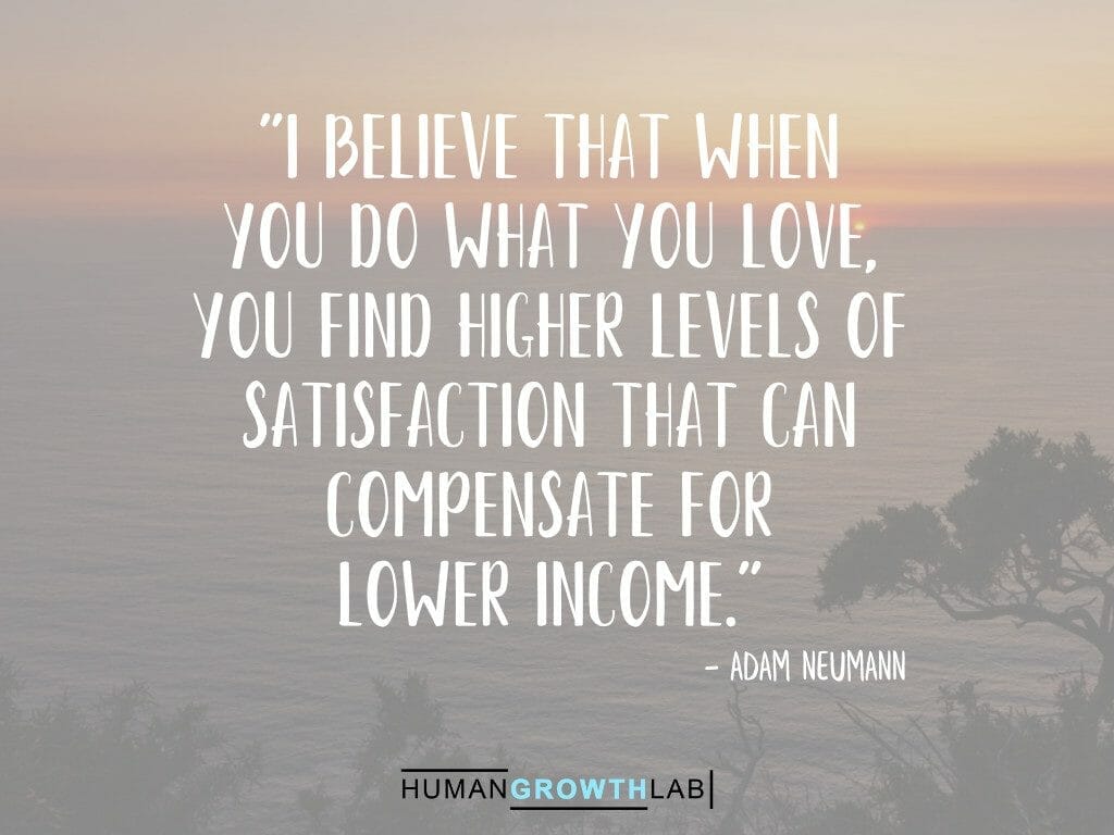 Adam Neumann quote on doing what you love compensating for lower income - "I believe that when  you do what you love,  you find higher levels of  satisfaction that can  compensate for  lower income."