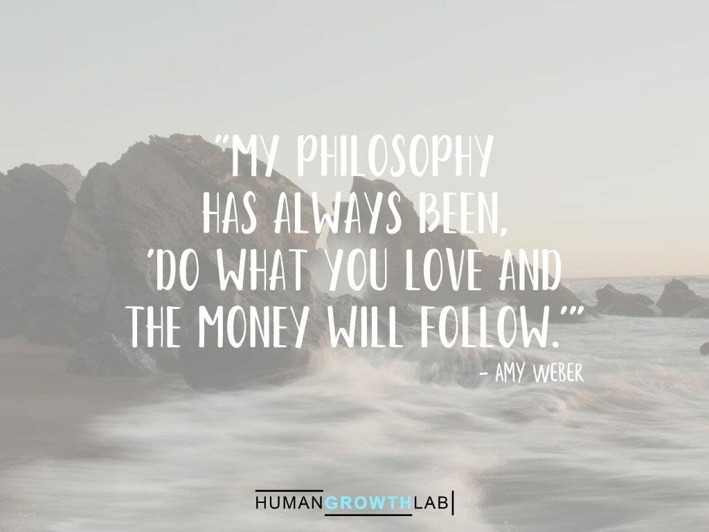 Amy Weber on money following doing what you love - "My philosophy  has always been,  'do what you love and  the money will follow.'"