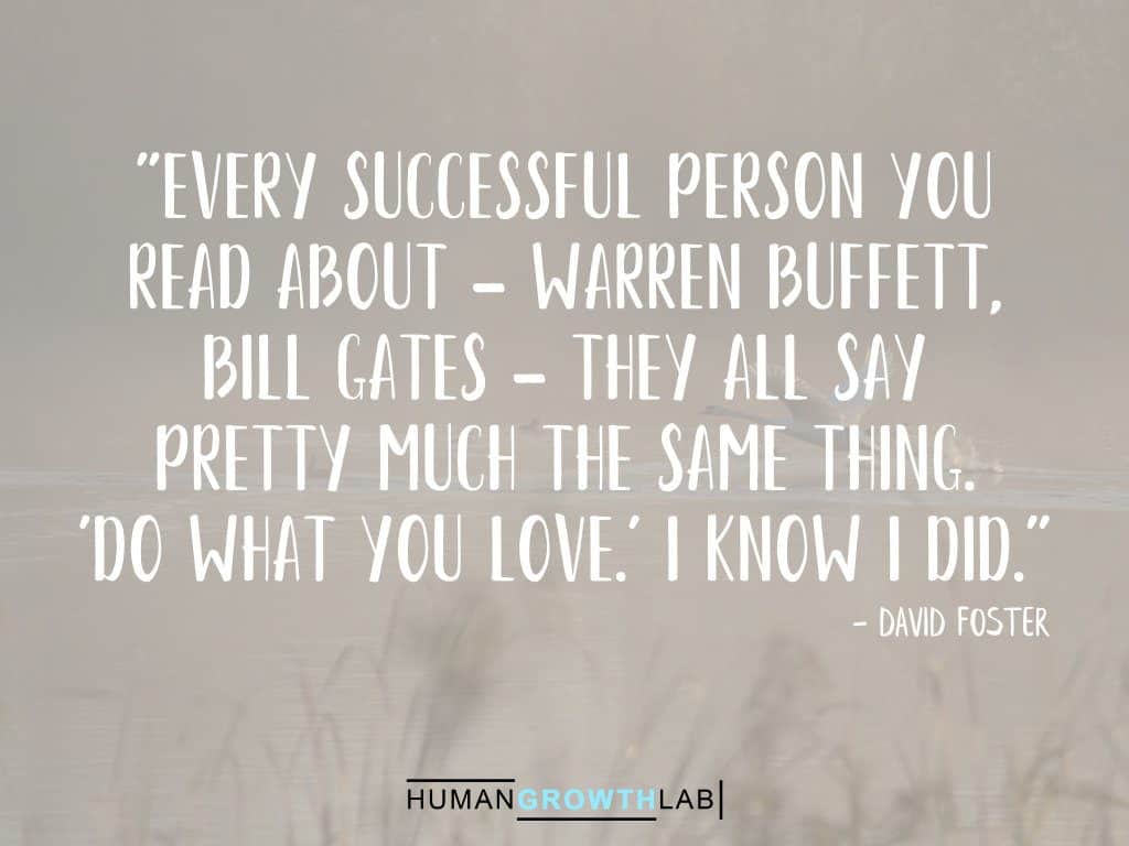 David Foster quote on successful people - "Every successful person you  read about - Warren Buffett,  Bill Gates - they all say  pretty much the same thing.  'Do what you love.' I know I did."