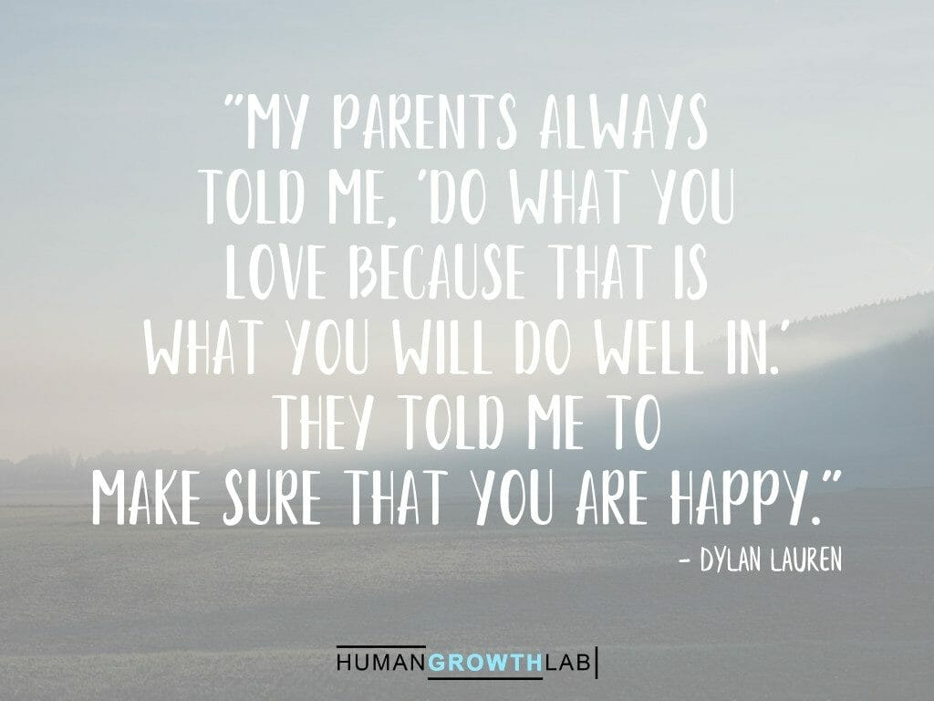 Dylan Lauren quote on doing what you love making you happy - "My parents always  told me, 'Do what you  love because that is  what you will do well in.'  They told me to  make sure that you are happy."