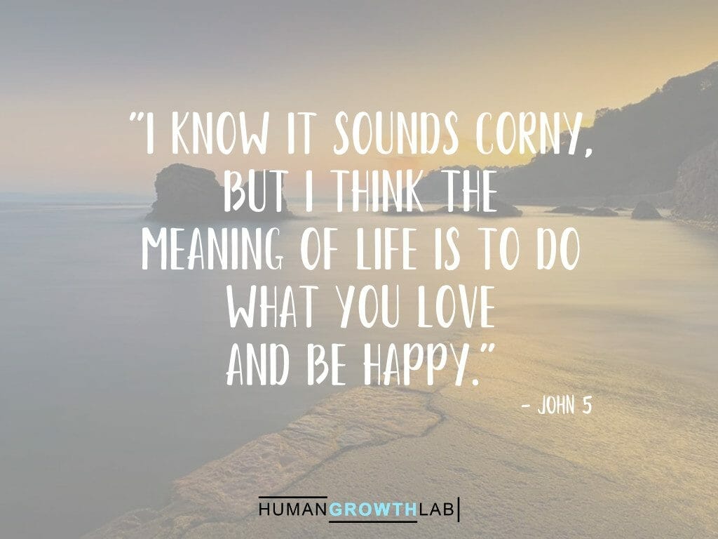 John 5 quote on the meaning of life - "I know it sounds corny,  but I think the  meaning of life is to do  what you love  and be happy."