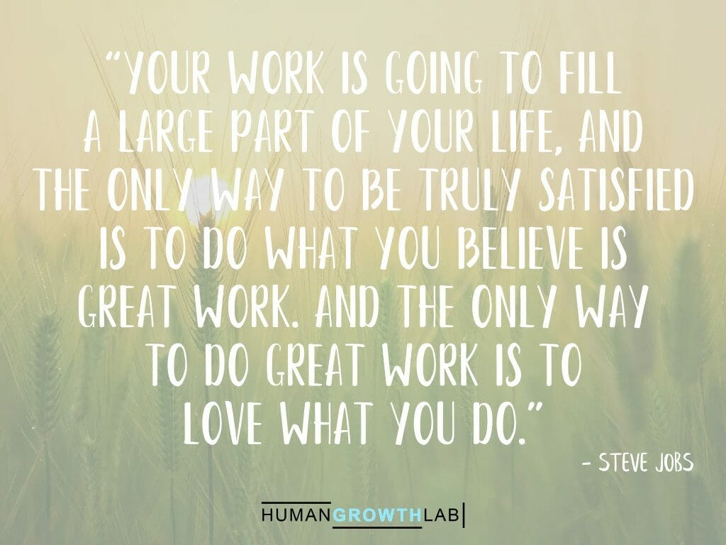 Steve Jobs quote on doing great work and loving what you do - “Your work is going to fill  a large part of your life, and  the only way to be truly satisfied  is to do what you believe is  great work. And the only way  to do great work is to  love what you do.”