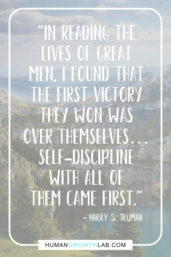 Harry S Truman self discipline quote - “In reading the  lives of great  men, I found that  the first victory  they won was  over themselves…  self-discipline  with all of  them came first.”