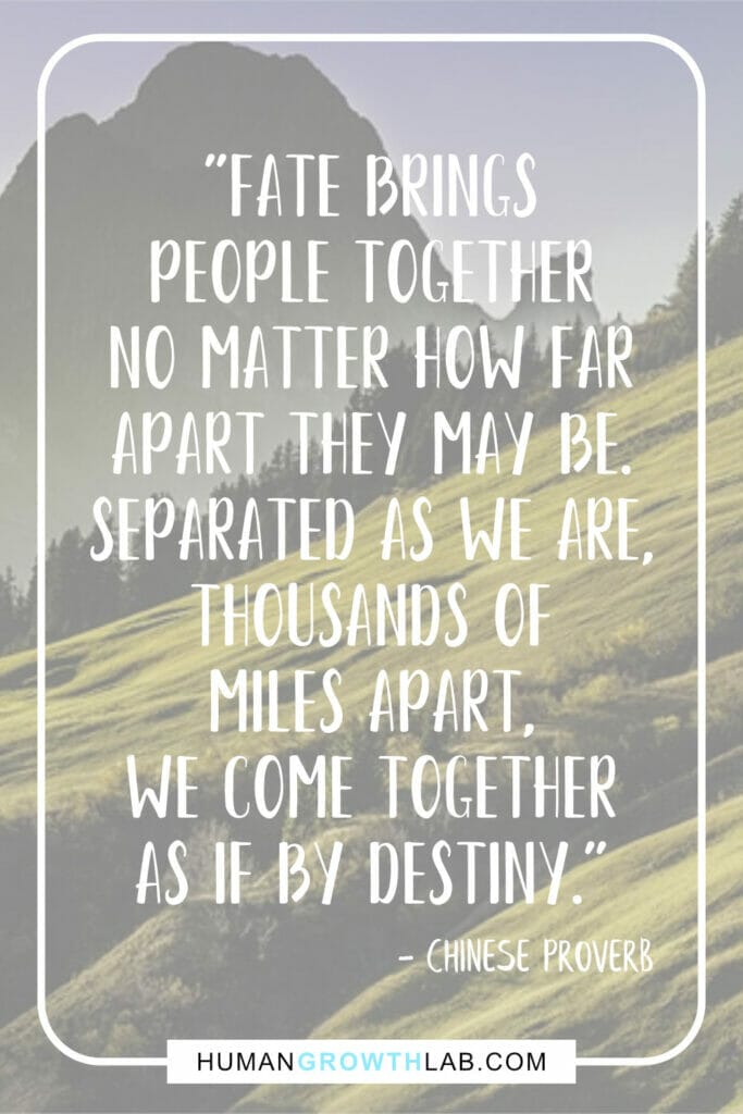 Chinese proverb about love - "Fate brings people together no matter how far apart they may be. Separated as we are, thousands of miles apart, we come together as if by destiny."